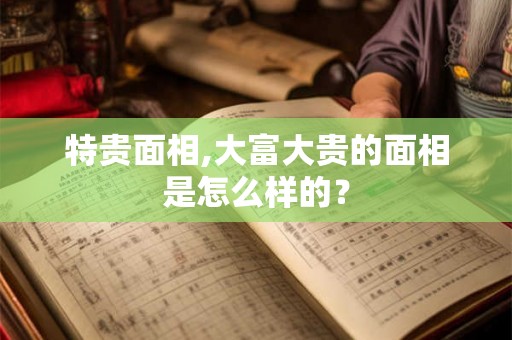 特贵面相,大富大贵的面相是怎么样的？