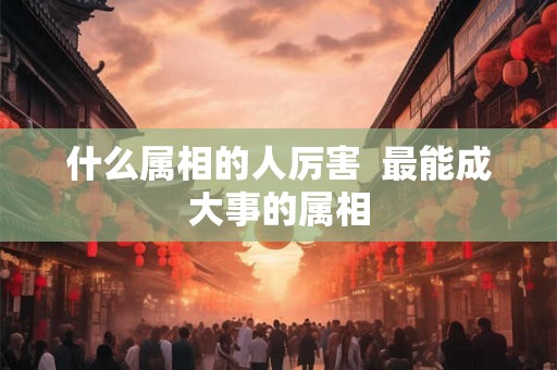 什么属相的人厉害  最能成大事的属相