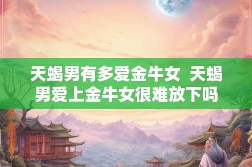 天蝎男有多爱金牛女 天蝎男爱上金牛女很难放下吗 天蝎男有多爱金牛女 天蝎男爱上金牛女很难放下吗
