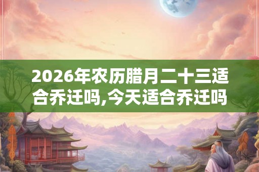 2026年农历腊月二十三适合乔迁吗,今天适合乔迁吗 2026年农历腊月二十三适合乔迁吗,今天适合乔迁吗