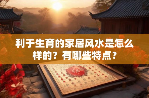利于生育的家居风水是怎么样的？有哪些特点？
