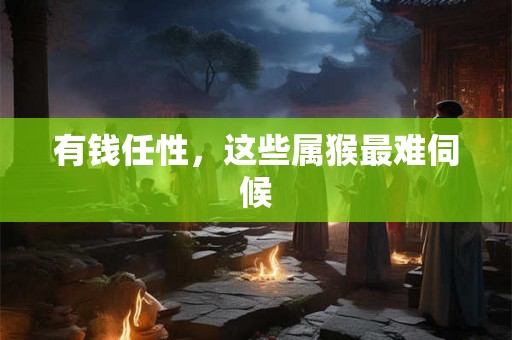 有钱任性，这些属猴最难伺候