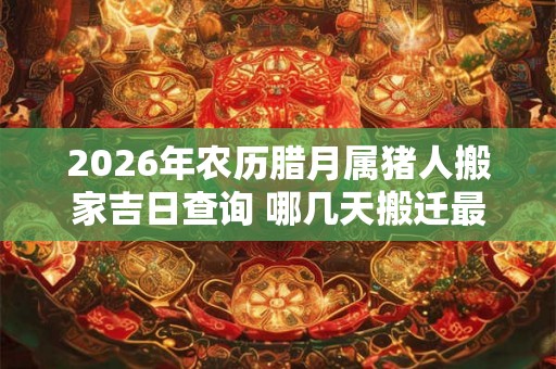 2026年农历腊月属猪人搬家吉日查询 哪几天搬迁最顺利 2026年农历腊月属猪人搬家吉日查询 哪几天搬迁最顺利