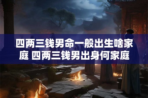 四两三钱男命一般出生啥家庭 四两三钱男出身何家庭 四两三钱男命一般出生啥家庭 四两三钱男出身何家庭
