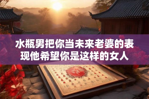 水瓶男把你当未来老婆的表现他希望你是这样的女人