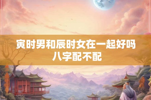 寅时男和辰时女在一起好吗 八字配不配