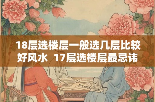 18层选楼层一般选几层比较好风水  17层选楼层最忌讳几楼