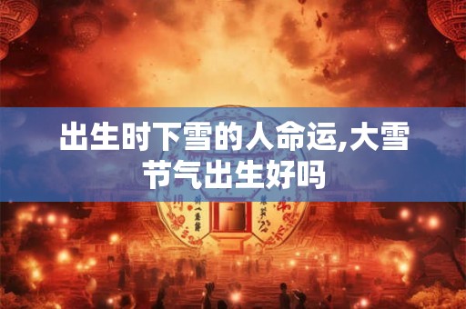 出生时下雪的人命运,大雪节气出生好吗