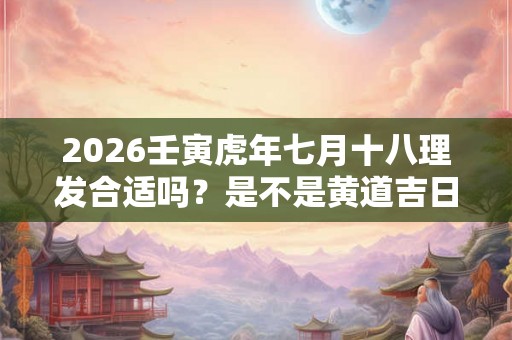 2026壬寅虎年七月十八理发合适吗?是不是黄道吉日? 2026壬寅虎年七月十八理发合适吗?是不是黄道吉日?