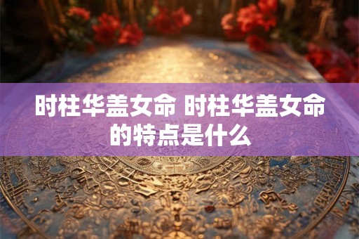 时柱华盖女命 时柱华盖女命的特点是什么