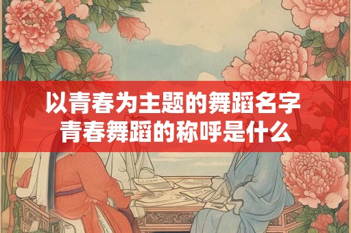 以青春为主题的舞蹈名字 青春舞蹈的称呼是什么