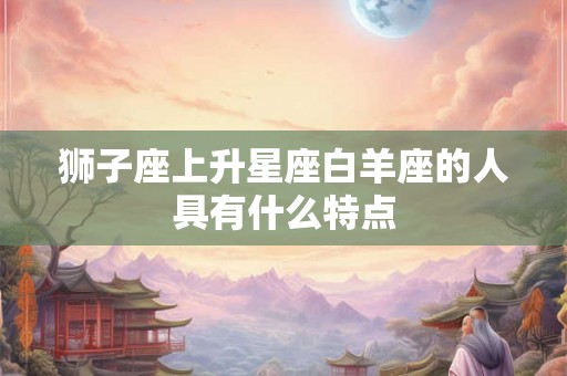 狮子座上升星座白羊座的人具有什么特点 狮子座上升星座白羊座的人具有什么特点