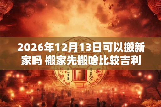 2026年12月13日可以搬新家吗 搬家先搬啥比较吉利
