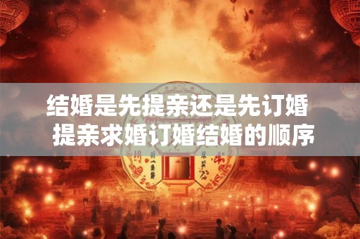 结婚是先提亲还是先订婚  提亲求婚订婚结婚的顺序
