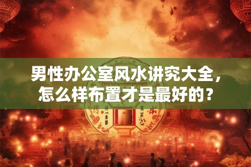 男性办公室风水讲究大全,怎么样布置才是最好的? 男性办公室风水讲究大全,怎么样布置才是最好的?