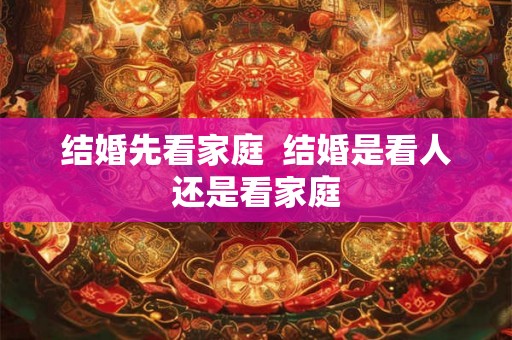 结婚先看家庭 结婚是看人还是看家庭 结婚先看家庭 结婚是看人还是看家庭