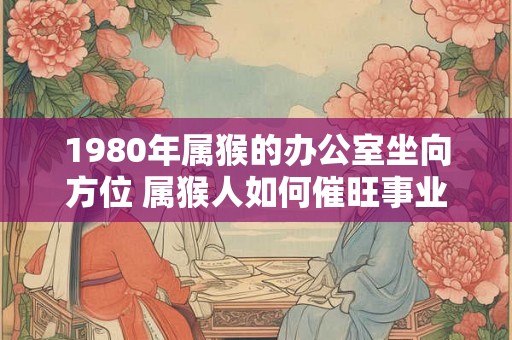 1980年属猴的办公室坐向方位 属猴人如何催旺事业运势