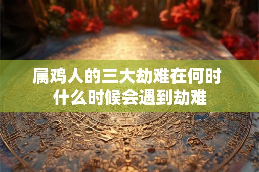 属鸡人的三大劫难在何时 什么时候会遇到劫难 属鸡人的三大劫难在何时 什么时候会遇到劫难