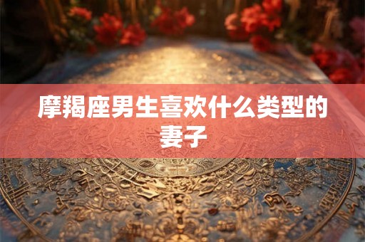 摩羯座男生喜欢什么类型的妻子 摩羯座男生喜欢什么类型的妻子