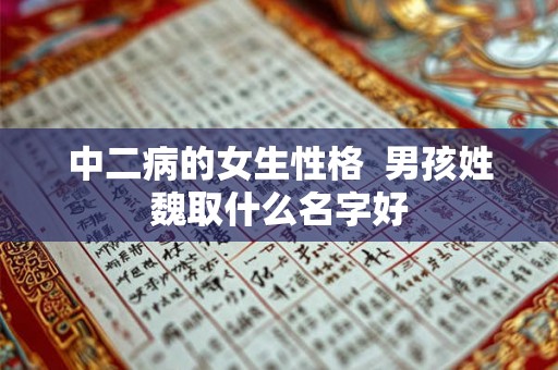 中二病的女生性格 男孩姓魏取什么名字好 中二病的女生性格 男孩姓魏取什么名字好
