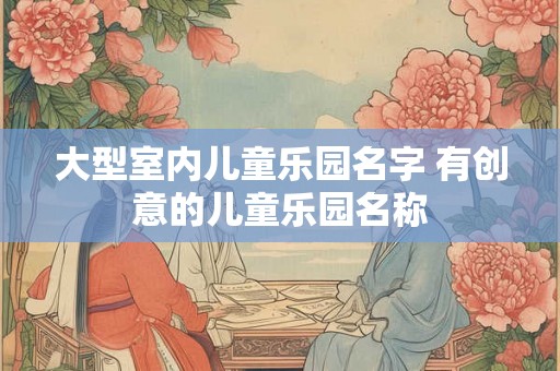 大型室内儿童乐园名字 有创意的儿童乐园名称