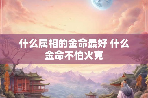什么属相的金命最好 什么金命不怕火克 什么属相的金命最好 什么金命不怕火克