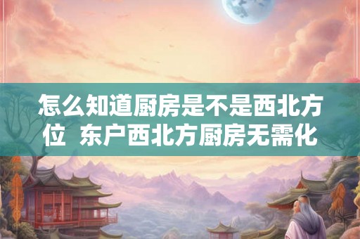 怎么知道厨房是不是西北方位 东户西北方厨房无需化解 怎么知道厨房是不是西北方位 东户西北方厨房无需化解
