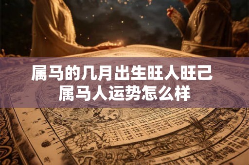 属马的几月出生旺人旺己 属马人运势怎么样 属马的几月出生旺人旺己 属马人运势怎么样
