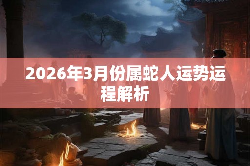 2026年3月份属蛇人运势运程解析 2026年3月份属蛇人运势运程解析