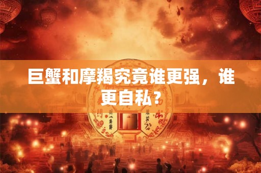 巨蟹和摩羯究竟谁更强，谁更自私？