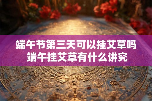 端午节第三天可以挂艾草吗 端午挂艾草有什么讲究
