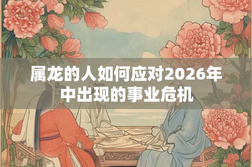 属龙的人如何应对2026年中出现的事业危机