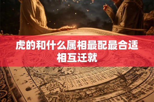 虎的和什么属相最配最合适相互迁就 虎的和什么属相最配最合适相互迁就