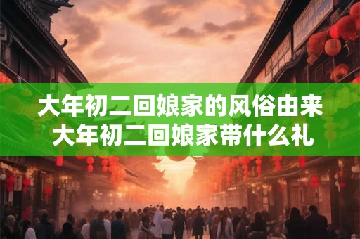 大年初二回娘家的风俗由来 大年初二回娘家带什么礼品
