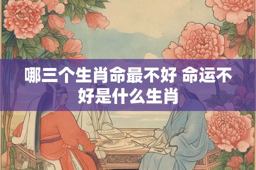哪三个生肖命最不好 命运不好是什么生肖