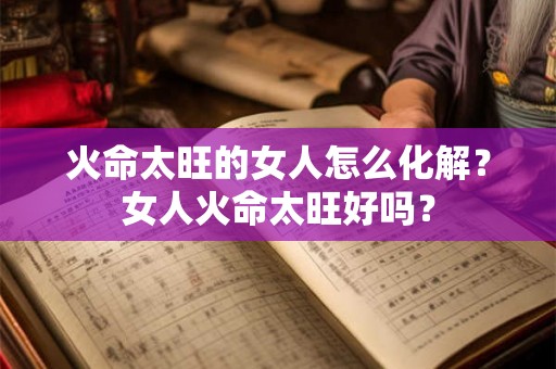 火命太旺的女人怎么化解?女人火命太旺好吗? 火命太旺的女人怎么化解?女人火命太旺好吗?
