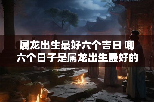 属龙出生最好六个吉日 哪六个日子是属龙出生最好的吉日