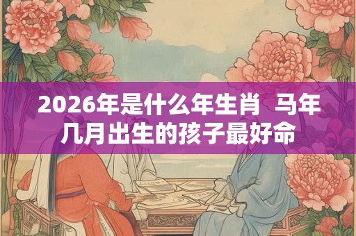 2026年是什么年生肖  马年几月出生的孩子最好命