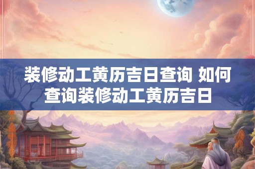 装修动工黄历吉日查询 如何查询装修动工黄历吉日