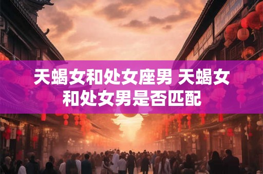 天蝎女和处女座男 天蝎女和处女男是否匹配
