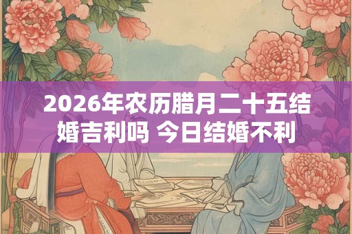 2026年农历腊月二十五结婚吉利吗 今日结婚不利 2026年农历腊月二十五结婚吉利吗 今日结婚不利