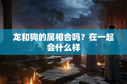 龙和狗的属相合吗？在一起会什么样