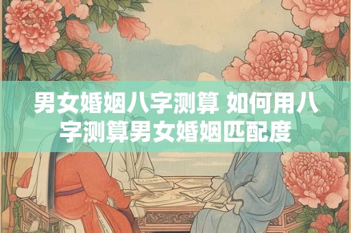 男女婚姻八字测算 如何用八字测算男女婚姻匹配度