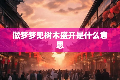 做梦梦见树木盛开是什么意思 做梦梦见树木盛开是什么意思
