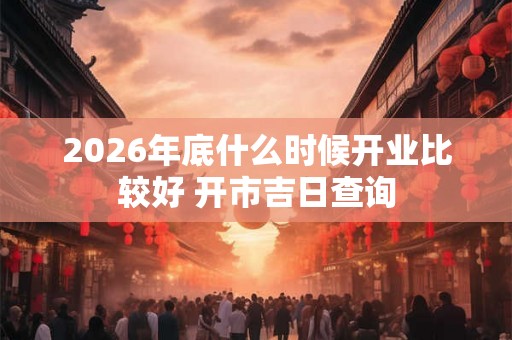 2026年底什么时候开业比较好 开市吉日查询 2026年底什么时候开业比较好 开市吉日查询