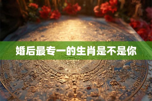 婚后最专一的生肖是不是你 婚后最专一的生肖是不是你