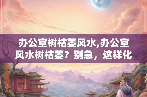 办公室树枯萎风水,办公室风水树枯萎？别急，这样化解