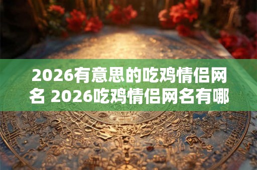 2026有意思的吃鸡情侣网名 2026吃鸡情侣网名有哪些