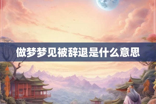 做梦梦见被辞退是什么意思 做梦梦见被辞退是什么意思