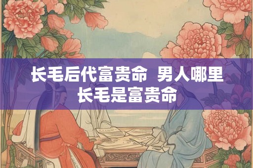 长毛后代富贵命  男人哪里长毛是富贵命
